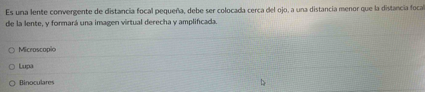 Es una lente convergente de distancia focal pequeña, debe ser colocada cerca del ojo, a una distancia menor que la distancia focal 
de la lente, y formará una imagen virtual derecha y amplifícada. 
Microscopio 
Lupa 
Binoculares