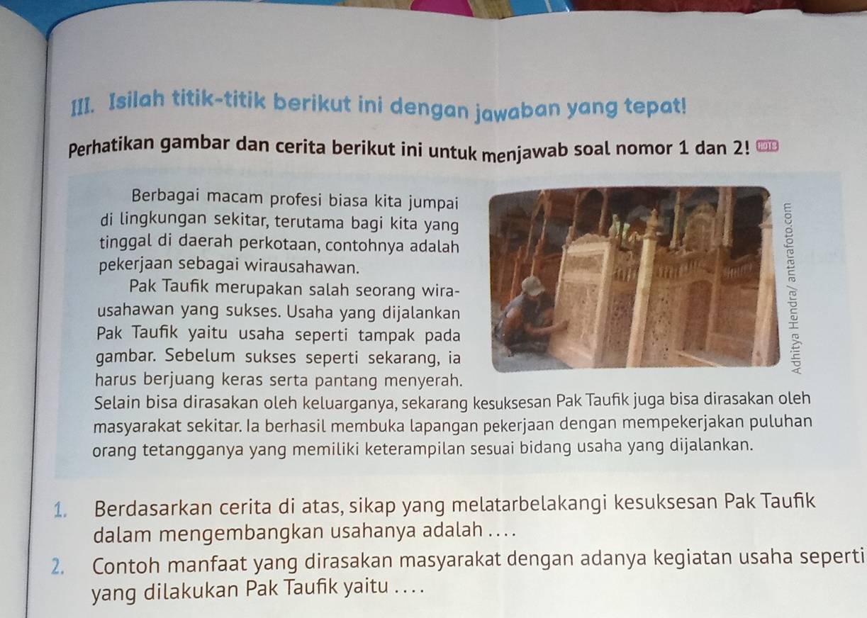 Isilah titik-titik berikut ini dengan jawaban yang tepat! 
Perhatikan gambar dan cerita berikut ini untuk menjawab soal nomor 1 dan 2! H013 
Berbagai macam profesi biasa kita jumpai 
di lingkungan sekitar, terutama bagi kita yang 
tinggal di daerah perkotaan, contohnya adalah 
pekerjaan sebagai wirausahawan. 
Pak Taufik merupakan salah seorang wira- 
usahawan yang sukses. Usaha yang dijalankan 
Pak Taufik yaitu usaha seperti tampak pada 
gambar. Sebelum sukses seperti sekarang, ia 
harus berjuang keras serta pantang menyerah. 
Selain bisa dirasakan oleh keluarganya, sekarang kesuksesan Pak Taufik juga bisa dirasakan oleh 
masyarakat sekitar. Ia berhasil membuka lapangan pekerjaan dengan mempekerjakan puluhan 
orang tetangganya yang memiliki keterampilan sesuai bidang usaha yang dijalankan. 
1. Berdasarkan cerita di atas, sikap yang melatarbelakangi kesuksesan Pak Taufik 
dalam mengembangkan usahanya adalah . ... 
2. Contoh manfaat yang dirasakan masyarakat dengan adanya kegiatan usaha seperti 
yang dilakukan Pak Taufik yaitu . . . .