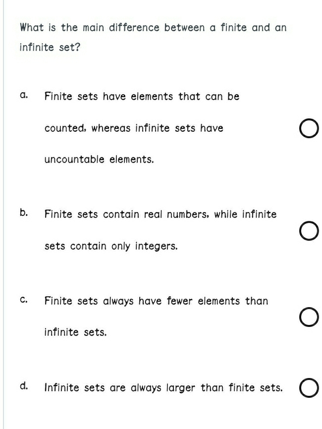 What is the main difference between a finite and an
infinite set?
a. Finite sets have elements that can be
counted, whereas infinite sets have
uncountable elements.
b. Finite sets contain real numbers, while infinite
sets contain only integers.
c. Finite sets always have fewer elements than
infinite sets.
d. Infinite sets are always larger than finite sets.