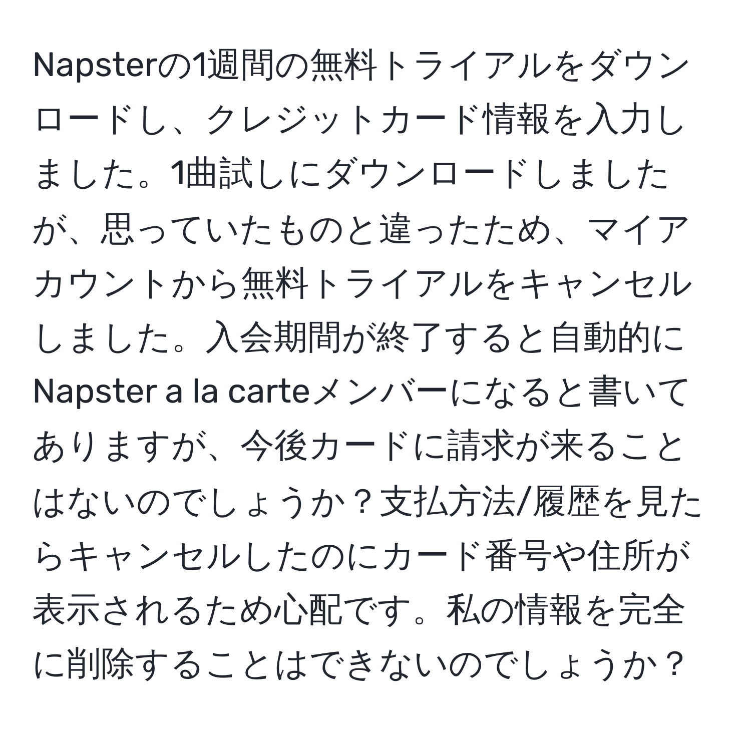 Napsterの1週間の無料トライアルをダウンロードし、クレジットカード情報を入力しました。1曲試しにダウンロードしましたが、思っていたものと違ったため、マイアカウントから無料トライアルをキャンセルしました。入会期間が終了すると自動的にNapster a la carteメンバーになると書いてありますが、今後カードに請求が来ることはないのでしょうか？支払方法/履歴を見たらキャンセルしたのにカード番号や住所が表示されるため心配です。私の情報を完全に削除することはできないのでしょうか？