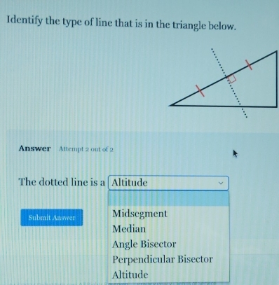 Identify the type of line that is in the triangle below.
Answer Attempt 2 out of 2
The dotted line is a Altitude
Submit Answer Midsegment
Median
Angle Bisector
Perpendicular Bisector
Altitude