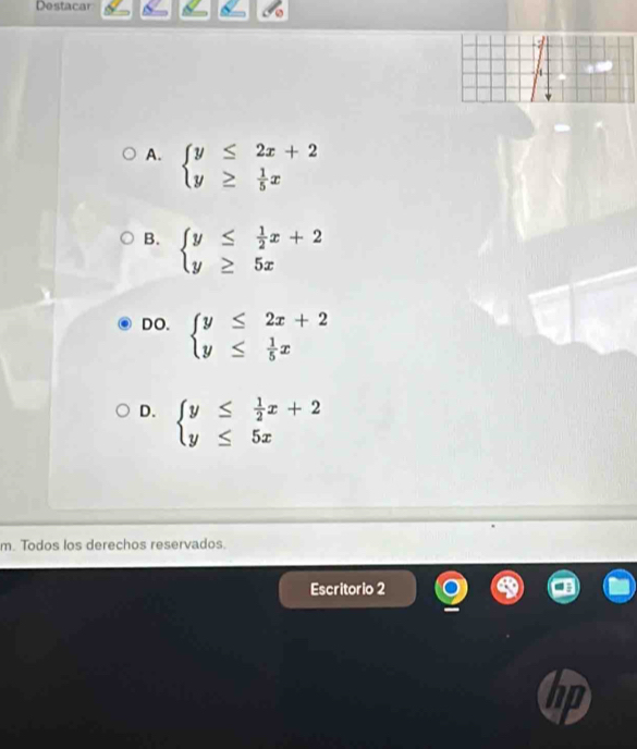 Destacar
A. beginarrayl y≤ 2x+2 y≥  1/5 xendarray.
B. beginarrayl y≤  1/2 x+2 y≥ 5xendarray.
DO. beginarrayl y≤ 2x+2 y≤  1/5 xendarray.
D. beginarrayl y≤  1/2 x+2 y≤ 5xendarray.
m. Todos los derechos reservados.
Escritorio 2