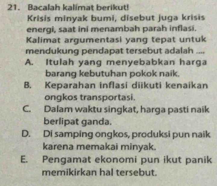 Bacalah kalimat berikut!
Krisis minyak bumi, disebut juga krisis
energi, saat ini menambah parah inflasi.
Kalimat argumentasi yang tepat untuk
mendukung pendapat tersebut adalah ....
A. Itulah yang menyebabkan harga
barang kebutuhan pokok naik.
B. Keparahan inflasi diikuti kenaikan
ongkos transportasi.
C. Dalam waktu singkat, harga pasti naík
berlipat ganda.
D. Di samping ongkos, produksi pun naik
karena memakai minyak.
E. Pengamat ekonomi pun ikut panik
memikirkan hal tersebut.