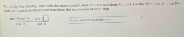 To verify the identity, start with the more complicated side and transform it to look like the other side. Choose the 
correct transformations and transform the expression at each step.
 tan θ cot θ /sin θ  = tan θ □ /sin θ   Apply a reciprocal identity