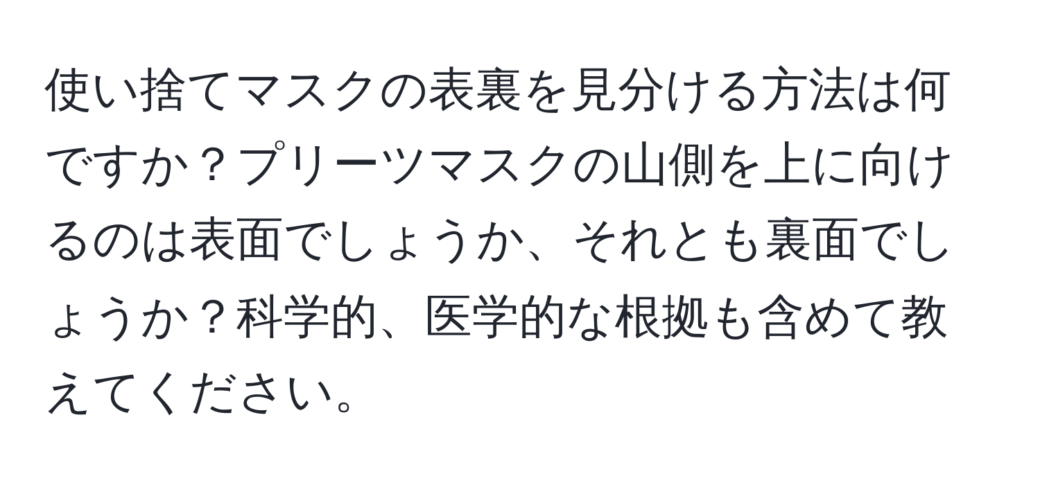 使い捨てマスクの表裏を見分ける方法は何ですか？プリーツマスクの山側を上に向けるのは表面でしょうか、それとも裏面でしょうか？科学的、医学的な根拠も含めて教えてください。