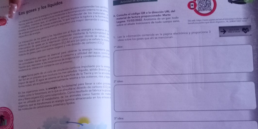 Los gases y los líquidos
Actividad d
a La interacción entre la energía y la matera es esencial para comprendor los cambio
fscos, ene es, cuando la estructura melecular o la composición interna no se alte
ap
e modífica, mentías que, al cambiar la química iolecular de los materiales, A. Consulta el código QR o la dirección URL del
sobre el aliado traicionero de todo cuerpo sano. Sito web: https://www.uppers.is/salud-bienestar/noticias salud/
posible la fonsación de nuevas sustancias, lo que implica la ruptura y la formacn material de lectura proporcionado: Marta
banaficios pedos que dicen digastion._18_3280473407 hmi
especifica de energía. de eelaces químicos que consumen yío requieren una mayor démanda o cantida Legasa. 15/02/2022. Anatomía de un gas: todo
La interacción de los gases y los liquidos con el flujo de energía y materia en
entemo de los seres wos se puede comprender mediante la funcionalidad d
intercambio de gases en la respiración como un proceso dónde se inhala un 1. Lee la información contenida en la página electrónica y proporciona 3
mezcía de gases que incluyen el oxigeno (O.) del aire (un gas) y seexhala la mis ideas sobre los gases que ahi se mencionan.
1° idea:
mezcla de gases, pero con menos oxigeno y más dióxido de carbono (CO
Este intercambio gaseoso es esencial para obtener la energía necesaría pa
las actividades diaras que, al sumarse al consumo y utilidad del agua, como
liquido que, expuesto a los mecanismos de evaporación y condensación, pone
evidencia su interacción constante con el entorno.
El agua ferma parte de un ciclo de circulación continúa impulsado por la eneg
del Sel en un proceso que involucra los tres estados: líquido, sólido (hielo) y 9
(vapor de agua). El agua se calienta en la superficie de la Tierra y en la atmósa
2° idea:
forma nubes; ahi se precipita y eventualmente retorna a los océanos, ríos y laga
En los organismos vivos, la energía es fundamental para llevar a cabo proces
vitales como la fotosíntesis, en la que se absorbe el dióxido de carbono (CO )o
aire y libera exígeno (O.) como subproducto. Como resultado se fabrica la glucos
que es utilizada por el metabolismo de los animales como fuente de mate
orgánica, que se transformará en energía química almacenada en los enlacer a
las moléculas de carbohidratos, proteínas y lípidos.
3° idea: