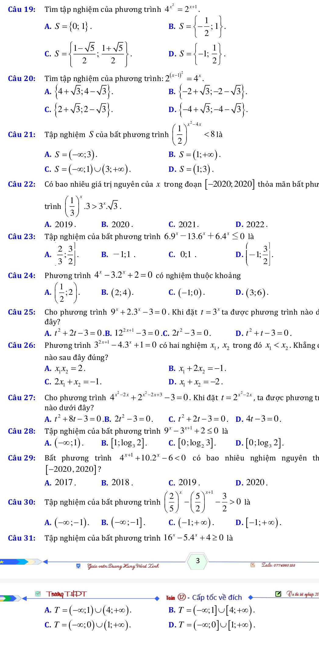 Tìm tập nghiệm của phương trình 4^(x^2)=2^(x+1).
A. S= 0;1 . B. S= - 1/2 ;1 .
C. S=  (1-sqrt(5))/2 ; (1+sqrt(5))/2  . S= -1; 1/2  .
D.
Câu 20: Tìm tập nghiệm của phương trình: 2^((x-1)^2)=4^x.
B.
A.  4+sqrt(3);4-sqrt(3) .  -2+sqrt(3);-2-sqrt(3) .
C.  2+sqrt(3);2-sqrt(3) .  -4+sqrt(3);-4-sqrt(3) .
D.
Câu 21: Tập nghiệm S của bất phương trình ( 1/2 )^x^2-4x<81a</tex>
A. S=(-∈fty ;3). B. S=(1;+∈fty ).
C. S=(-∈fty ;1)∪ (3;+∈fty ). D. S=(1;3).
Câu 22: Có bao nhiêu giá trị nguyên của x trong đoạn [-2020;2020] thỏa mãn bất phu
trình ( 1/3 )^x.3>3^x.sqrt(3).
A. 2019 . B. 2020 . C. 2021. D. 2022 .
Câu 23: Tập nghiệm của bất phương trình 6.9^x-13.6^x+6.4^x≤ 0la
A.  2/3 ; 3/2 ]. B. - 1; 1 . C. 0:1. D. (-1; 3/2 ].
Câu 24: Phương trình 4^x-3.2^x+2=0 có nghiệm thuộc khoảng
A. ( 1/2 ;2). B. (2;4). C. (-1;0). D. (3;6).
Câu 25: Cho phương trình 9^x+2.3^x-3=0. Khi đặt t=3^x ta được phương trình nào d
đây?
A. t^2+2t-3=0. B 12^(2x+1)-3=0 .C. 2t^2-3=0. D. t^2+t-3=0.
Câu 26: Phương trình 3^(2x+1)-4.3^x+1=0 có hai nghiệm x_1,x_2 trong đó x_1 . Khẳng ở
nào sau đây đúng?
A. x_1x_2=2. B. x_1+2x_2=-1.
C. 2x_1+x_2=-1. D. x_1+x_2=-2.
Câu 27: Cho phương trình 4^(x^2)-2x+2^(x^2)-2x+3-3=0. Khi đặt t=2^(x^2)-2x , ta được phương tỉ
nào dưới đây?
A. t^2+8t-3=0.B. 2t^2-3=0. t^2+2t-3=0. D. 4t-3=0.
Câu 28: Tập nghiệm của bất phương trình 9^x-3^(x+1)+2≤ 0 là
A. (-∈fty ;1). B. [1;log _32]. C. [0;log _23]. D. [0;log _32].
Câu 29: Bất phương trình 4^(x+1)+10.2^x-6<0</tex> có bao nhiêu nghiệm nguyên th
[-2020,2020] ?
A. 2017 . B. 2018 . c. 2019 . D. 2020
Câu 30: Tập nghiệm của bất phương trình ( 2/5 )^x-( 5/2 )^x+1- 3/2 >0 là
A. (-∈fty ;-1). B. (-∈fty ;-1]. C. (-1;+∈fty ). D. [-1;+∈fty ).
Câu 31: Tập nghiệm của bất phương trình 16^x-5.4^x+4≥ 0 là
3
O Giáo viên:Dương Kung Vord Xinh * Zalo: 0774860 155
* Trường THPT Ổn thí tốt nghiệp 20
Toán  enclosecircle12-Cwidehat ap tốc về đích
A. T=(-∈fty ;1)∪ (4;+∈fty ). B. T=(-∈fty ;1]∪ [4;+∈fty ).
C. T=(-∈fty ;0)∪ (1;+∈fty ). D. T=(-∈fty ;0]∪ [1;+∈fty ).