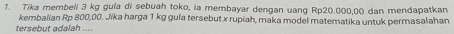 Tika membeli 3 kg gula di sebuah toko, ia membayar dengan uang Rp20.000,00 dan mendapatkan 
kembalian Rp 800,00. Jika harga 1 kg gula tersebut x rupiah, maka model matematika untuk permasalahan 
tersebut adalah ....