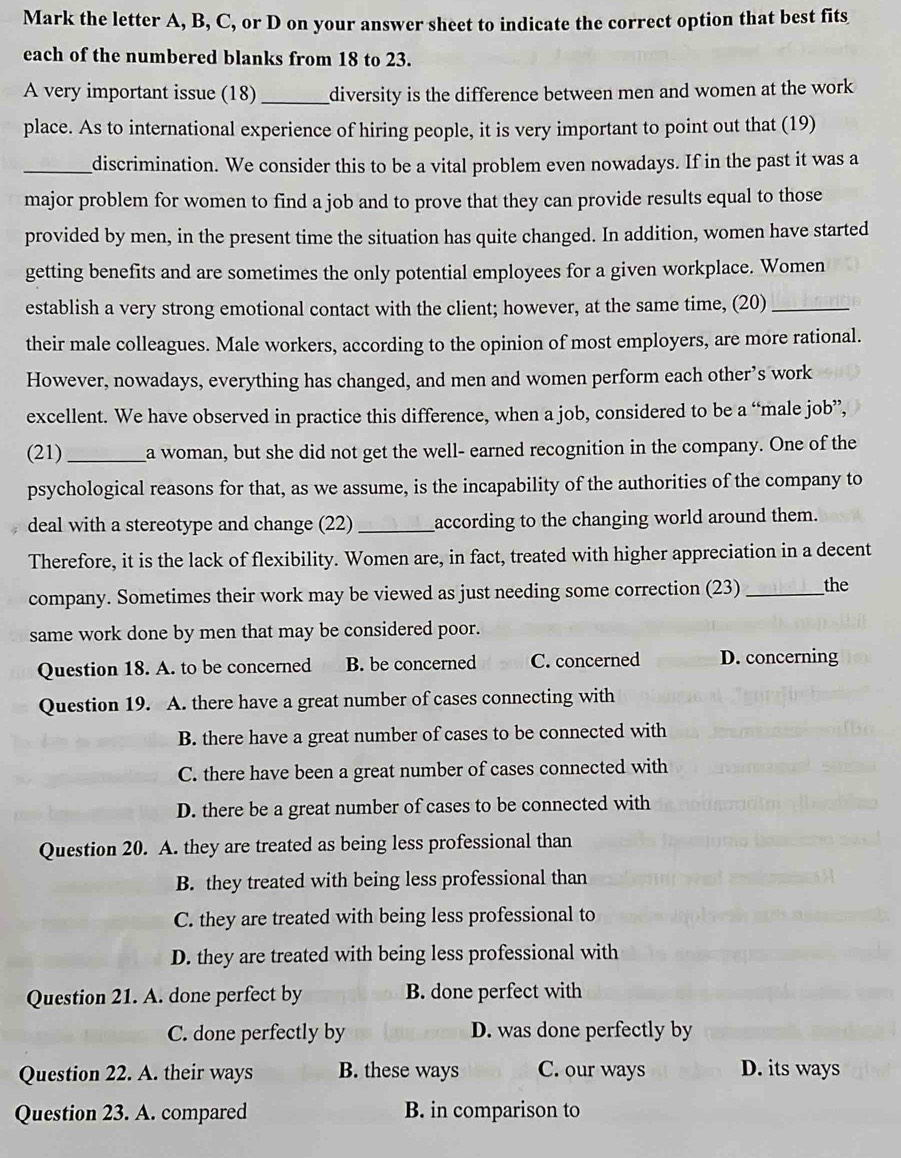 Mark the letter A, B, C, or D on your answer sheet to indicate the correct option that best fits
each of the numbered blanks from 18 to 23.
A very important issue (18)_ diversity is the difference between men and women at the work
place. As to international experience of hiring people, it is very important to point out that (19)
_discrimination. We consider this to be a vital problem even nowadays. If in the past it was a
major problem for women to find a job and to prove that they can provide results equal to those
provided by men, in the present time the situation has quite changed. In addition, women have started
getting benefits and are sometimes the only potential employees for a given workplace. Women
establish a very strong emotional contact with the client; however, at the same time, (20)_
their male colleagues. Male workers, according to the opinion of most employers, are more rational.
However, nowadays, everything has changed, and men and women perform each other’s work
excellent. We have observed in practice this difference, when a job, considered to be a “male job’,
(21)_ a woman, but she did not get the well- earned recognition in the company. One of the
psychological reasons for that, as we assume, is the incapability of the authorities of the company to
deal with a stereotype and change (22)_ according to the changing world around them.
Therefore, it is the lack of flexibility. Women are, in fact, treated with higher appreciation in a decent
company. Sometimes their work may be viewed as just needing some correction (23) _the
same work done by men that may be considered poor.
Question 18. A. to be concerned B. be concerned C. concerned D. concerning
Question 19. A. there have a great number of cases connecting with
B. there have a great number of cases to be connected with
C. there have been a great number of cases connected with
D. there be a great number of cases to be connected with
Question 20. A. they are treated as being less professional than
B. they treated with being less professional than
C. they are treated with being less professional to
D. they are treated with being less professional with
Question 21. A. done perfect by B. done perfect with
C. done perfectly by D. was done perfectly by
Question 22. A. their ways B. these ways C. our ways D. its ways
Question 23. A. compared B. in comparison to