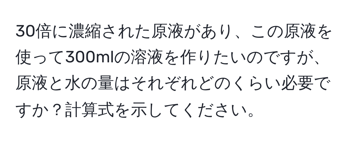 30倍に濃縮された原液があり、この原液を使って300mlの溶液を作りたいのですが、原液と水の量はそれぞれどのくらい必要ですか？計算式を示してください。