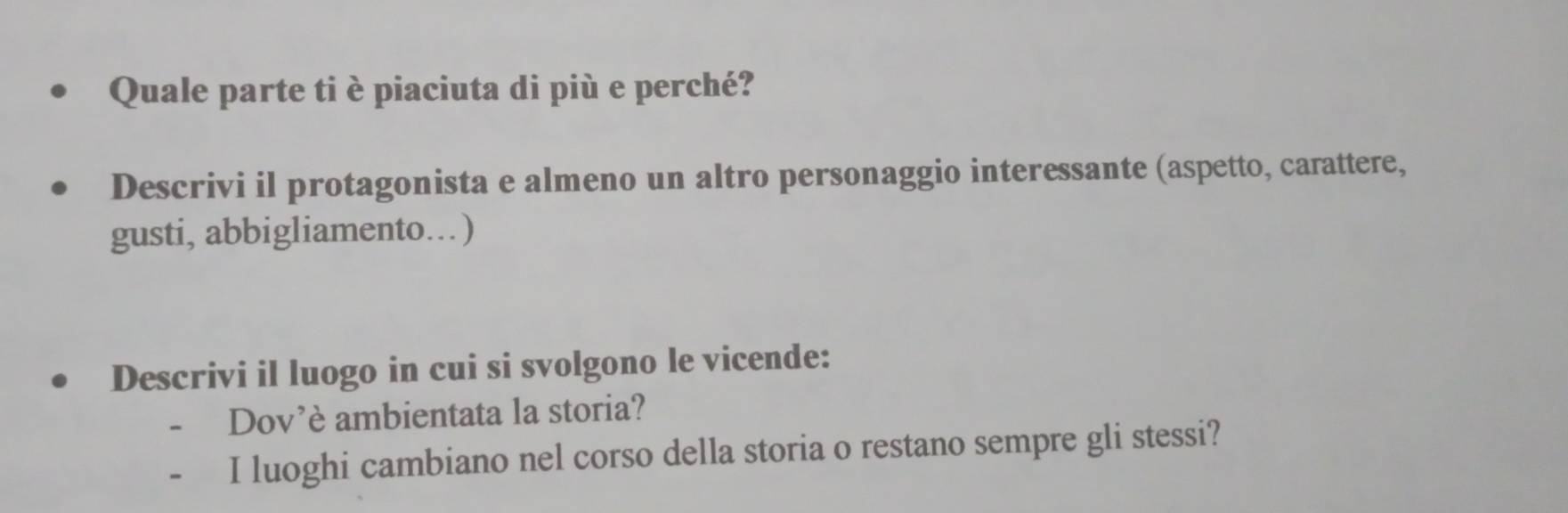 Quale parte ti è piaciuta di più e perché? 
Descrivi il protagonista e almeno un altro personaggio interessante (aspetto, carattere, 
gusti, abbigliamento…) 
Descrivi il luogo in cui si svolgono le vicende: 
- Dov’è ambientata la storia? 
- I luoghi cambiano nel corso della storia o restano sempre gli stessi?