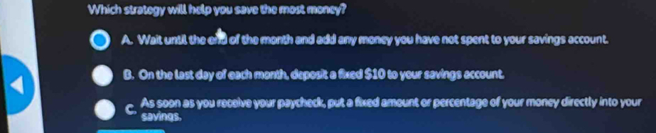 Which strategy will help you save the most money?
A. Wait until the end of the month and add any money you have not spent to your savings account.
B. On the last day of each month, deposit a fixed $10 to your savings account.
C As soon as you receive your paycheck, put a fixed amount or percentage of your money directly into your
savings.