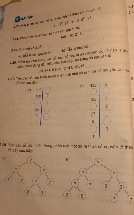 2.2 
2.3 
bài tập 
2.23. Hãy phân tích các số A, B sau đây ra thừa số nguyên tổ 
2.24. Phân tích các số sau ra thừa số nguyên tổ: A=6^2· 9^3; B=3· 8^2· 25.
145; 310; 2 020. 
2.25. Tìm chữ số a đề: overline 23a là hợp số. 
a) overline 49a là số nguyên tố; b) 
2.26. Kiểm tra xem trong các số sau, số nào là số nguyên tố, số nào là hợp 
bằng cách dùng dầu hiệu chia hết hoặc tra bảng số nguyên tố:
829; 971; 9 891; 12 344; 32 015. 
2.27. Tim các số còn thiều trong phân tích một số ra thừa số nguyên tố the, 
2. 
đồ cột sau đây: 
b) 
a) 300
150 2
3
o_θ  2 2
2
_4^4
25
1 (□)^7
27
5
1
9
3
1 
2.28. Tim các số còn thiếu trong phân tích một số ra thừa số nguyên tố theo 
đồ cây sau đây: 
7