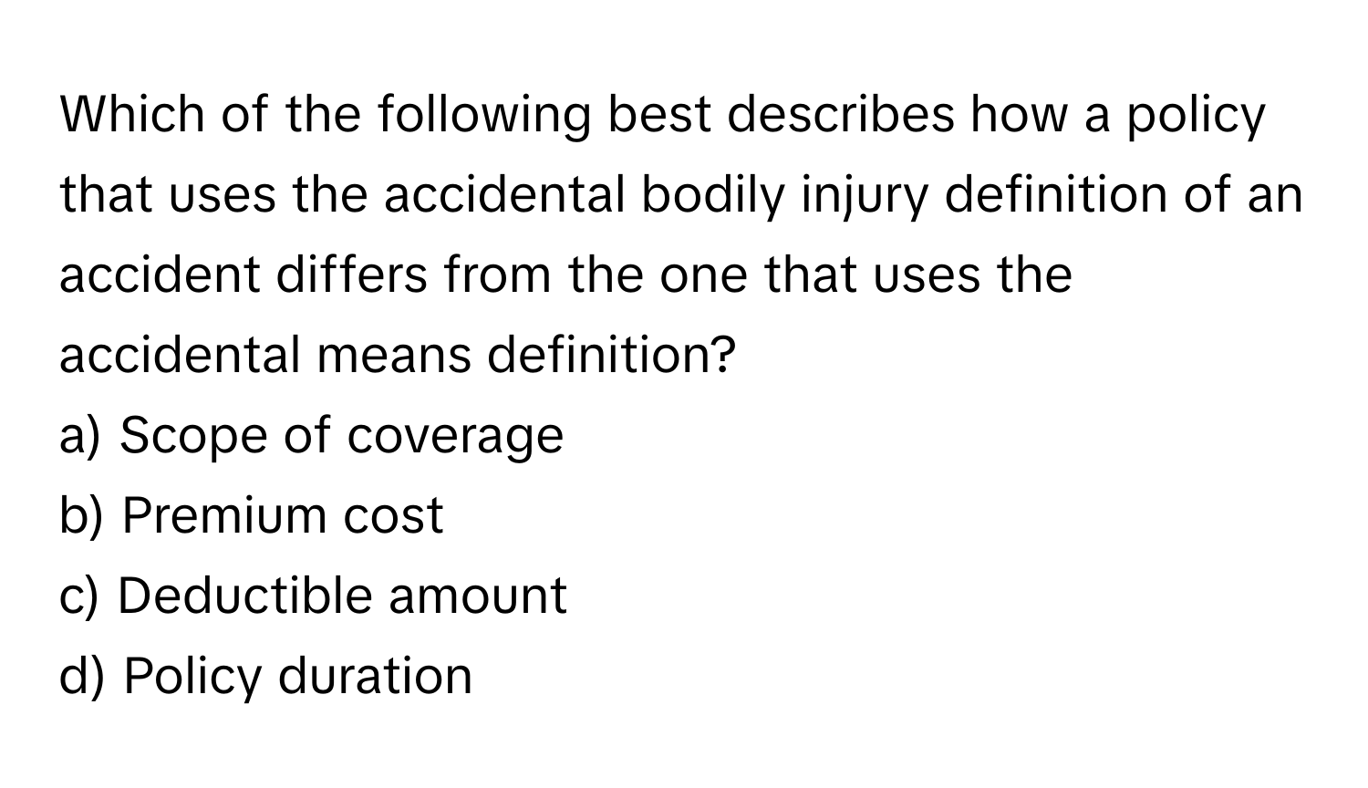 Which of the following best describes how a policy that uses the accidental bodily injury definition of an accident differs from the one that uses the accidental means definition?

a) Scope of coverage
b) Premium cost
c) Deductible amount
d) Policy duration