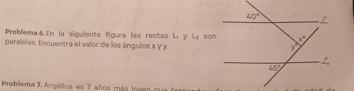 Problema 6. En la siguiente figura las rectas L_1 y L_2 son
paralelas. Encuentra el valor de los ángulos x y y.
Problema 7, Angélica es 7 años más joven que Fer