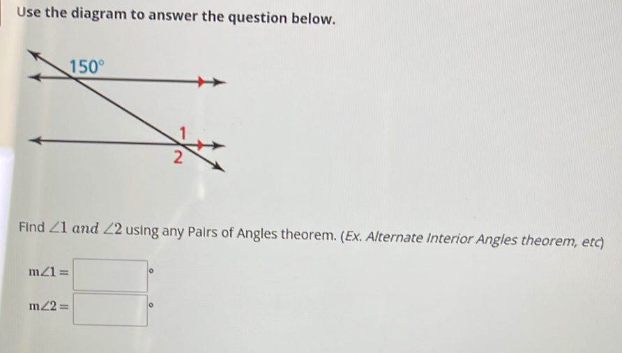 Use the diagram to answer the question below.
Find ∠ 1 and ∠ 2 using any Pairs of Angles theorem. (Ex. Alternate Interior Angles theorem, etc)
m∠ 1=□°
m∠ 2=□°