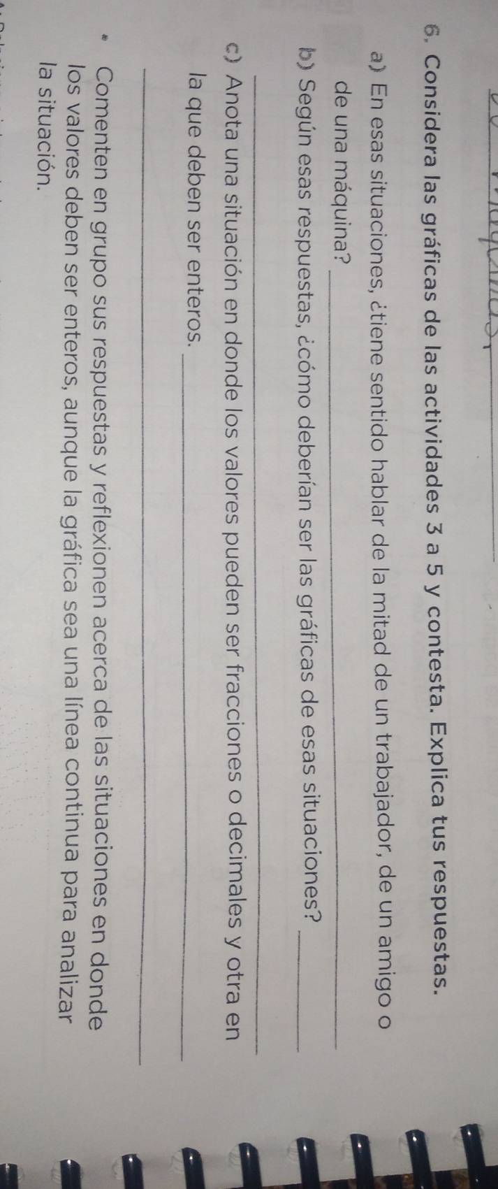 Considera las gráficas de las actividades 3 a 5 y contesta. Explica tus respuestas. 
a) En esas situaciones, ¿tiene sentido hablar de la mitad de un trabajador, de un amigo o 
de una máquina?_ 
b) Según esas respuestas, ¿cómo deberían ser las gráficas de esas situaciones?_ 
_ 
c) Anota una situación en donde los valores pueden ser fracciones o decimales y otra en 
la que deben ser enteros._ 
_ 
Comenten en grupo sus respuestas y reflexionen acerca de las situaciones en donde 
los valores deben ser enteros, aunque la gráfica sea una línea continua para analizar 
la situación.