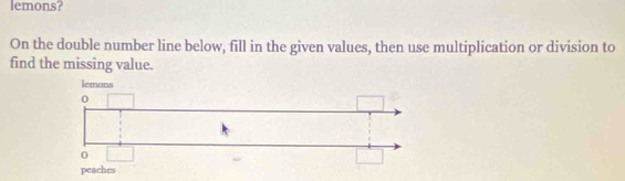 lemons? 
On the double number line below, fill in the given values, then use multiplication or division to 
find the missing value.