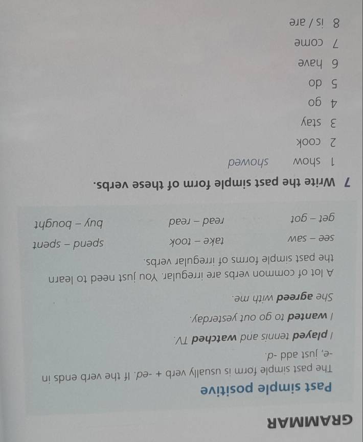 GRAMMAR 
Past simple positive 
The past simple form is usually verb + -ed. If the verb ends in 
-e, just add -d. 
I played tennis and watched TV. 
I wanted to go out yesterday. 
She agreed with me. 
A lot of common verbs are irregular. You just need to learn 
the past simple forms of irregular verbs. 
see - saw take - took spend - spent 
get - got read - read buy - bought 
7 Write the past simple form of these verbs. 
1 show showed 
2 cook 
3 stay 
4 go 
5 do 
6 have 
7 come 
8 is / are