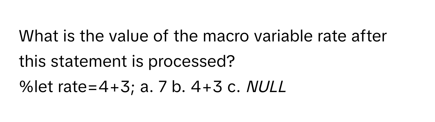 What is the value of the macro variable rate after this statement is processed?

%let rate=4+3; a. 7 b. 4+3 c. _NULL_