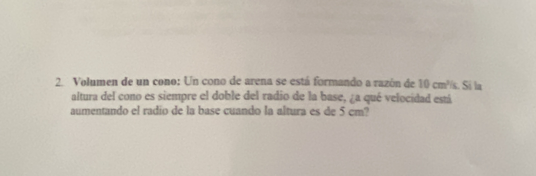 Volumen de un cono: Un cono de arena se está formando a razón de 10cm^3 <. Sí la 
altura del cono es siempre el doble del radio de la base, ¿a qué velocidad está 
aumentando el radio de la base cuando la altura es de 5 cm?