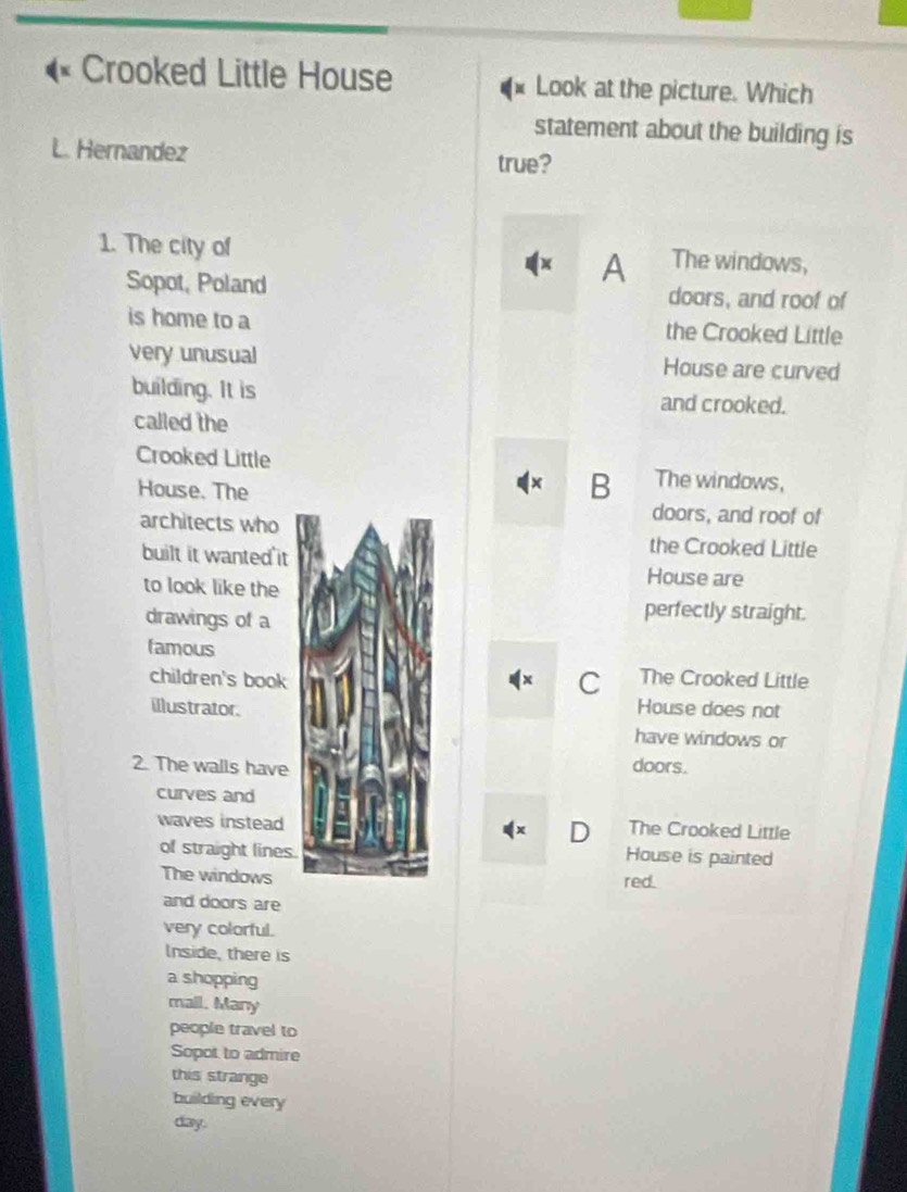 Crooked Little House Look at the picture. Which
statement about the building is
L. Hernandez
true?
1. The city of The windows,
x A
Sopot, Poland doors, and roof of
is home to a the Crooked Little
very unusual House are curved
building. It is and crooked.
called the
Crooked Little The windows,
House. The
B
doors, and roof of
architects who the Crooked Little
built it wanted it House are
to look like the
drawings of a
perfectly straight.
famous
children's book
C The Crooked Little
illustrator.House does not
have windows or
2. The walls have doors.
curves and
waves instead The Crooked Little
D
of straight lines. House is painted
The windows red.
and doors are
very colorful.
Inside, there is
a shopping
mall. Many
people travel to
Sopot to admire
this strange
building every
day.