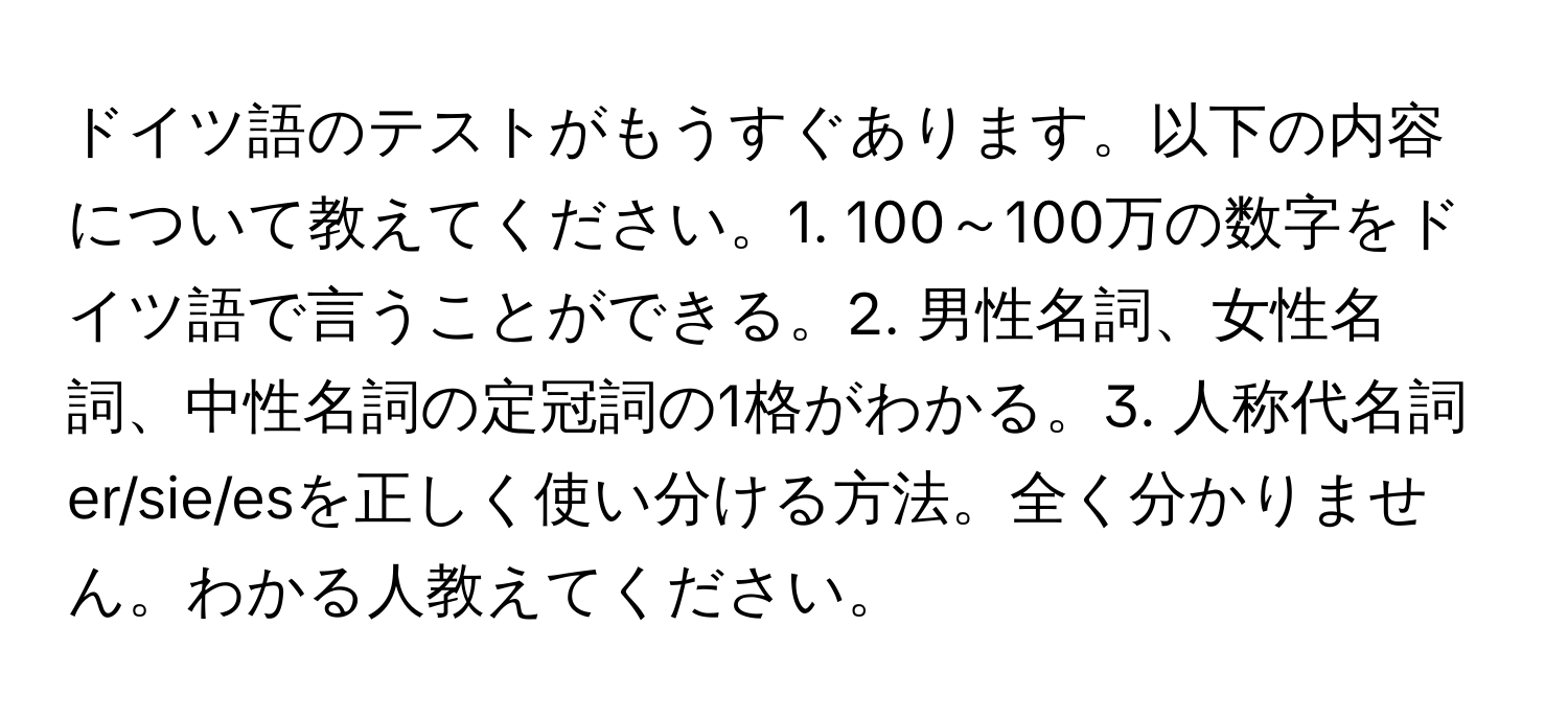 ドイツ語のテストがもうすぐあります。以下の内容について教えてください。1. 100～100万の数字をドイツ語で言うことができる。2. 男性名詞、女性名詞、中性名詞の定冠詞の1格がわかる。3. 人称代名詞er/sie/esを正しく使い分ける方法。全く分かりません。わかる人教えてください。