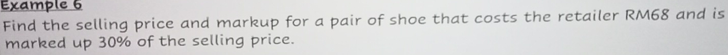 Example 6 
Find the selling price and markup for a pair of shoe that costs the retailer RM68 and is 
marked up 30% of the selling price.