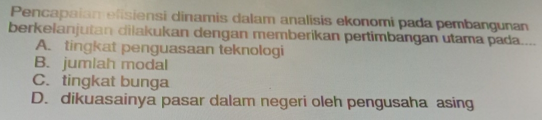 Pencapaian efisiensi dinamis dalam analisis ekonomi pada pembangunan
berkelanjutan dilakukan dengan memberikan pertimbangan utama pada....
A. tingkat penguasaan teknologi
B. jumlah modal
C. tingkat bunga
D. dikuasainya pasar dalam negeri oleh pengusaha asing