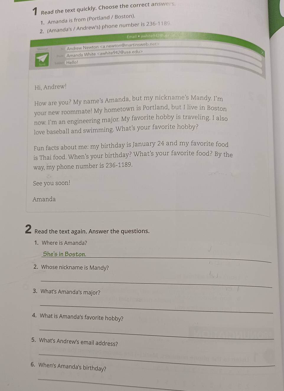 Read the text quickly. Choose the correct answers. 
1. Amanda is from (Portland / Boston). 
2. (Amanda's / Andrew's) phone number is 236-1189. 
Email · awhite942 
Andrew Newton
Amanda White
Hello! 
Hi, Andrew! 
How are you? My name's Amanda, but my nickname's Mandy. I'm 
your new roommate! My hometown is Portland, but I live in Boston 
now. I'm an engineering major. My favorite hobby is traveling. I also 
love baseball and swimming. What's your favorite hobby? 
Fun facts about me: my birthday is January 24 and my favorite food 
is Thai food. When's your birthday? What's your favorite food? By the 
way my phone number is 236-1189. 
See you soon! 
Amanda 
2 Read the text again. Answer the questions. 
1. Where is Amanda? 
_ 
She's in Boston. 
2. Whose nickname is Mandy? 
_ 
3. What's Amanda's major? 
_ 
4. What is Amanda's favorite hobby? 
_ 
5. What's Andrew's email address? 
_ 
6. When's Amanda's birthday? 
_