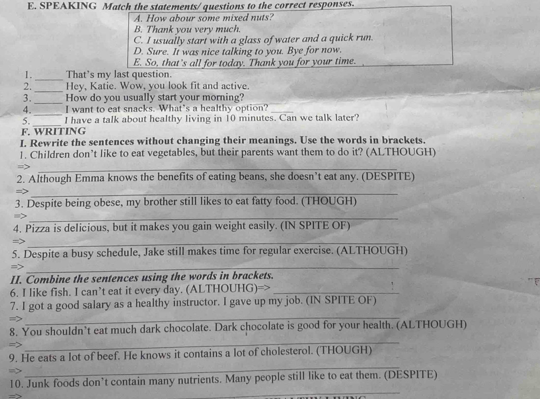 SPEAKING Match the statements/ questions to the correct responses. 
A. How abour some mixed nuts? 
B. Thank you very much. 
C. I usually start with a glass of water and a quick run. 
D. Sure. It was nice talking to you. Bye for now. 
E. So, that's all for today. Thank you for your time. 
_ 
1. That's my last question. 
2._ Hey, Katie. Wow, you look fit and active. 
3._ How do you usually start your morning? 
4._ I want to eat snacks. What’s a healthy option?_ 
_ 
5. I have a talk about healthy living in 10 minutes. Can we talk later? 
F. WRITING 
I. Rewrite the sentences without changing their meanings. Use the words in brackets. 
1. Children don’t like to eat vegetables, but their parents want them to do it? (ALTHOUGH) 
=>_ 
2. Although Emma knows the benefits of eating beans, she doesn’t eat any. (DESPITE) 
= 
_ 
3. Despite being obese, my brother still likes to eat fatty food. (THOUGH) 
=>_ 
4. Pizza is delicious, but it makes you gain weight easily. (IN SPITE OF) 
=>_ 
5. Despite a busy schedule, Jake still makes time for regular exercise. (ALTHOUGH) 
=>_ 
II. Combine the sentences using the words in brackets. 
6. I like fish. I can’t eat it every day. (ALTHOUHG)=>_ 
7. I got a good salary as a healthy instructor. I gave up my job. (IN SPITE OF) 
=> 
_ 
8. You shouldn’t eat much dark chocolate. Dark chocolate is good for your health. (ALTHOUGH) 
_ 
_ 
9. He eats a lot of beef. He knows it contains a lot of cholesterol. (THOUGH) 
=> 
_ 
10. Junk foods don’t contain many nutrients. Many people still like to eat them. (DESPITE)