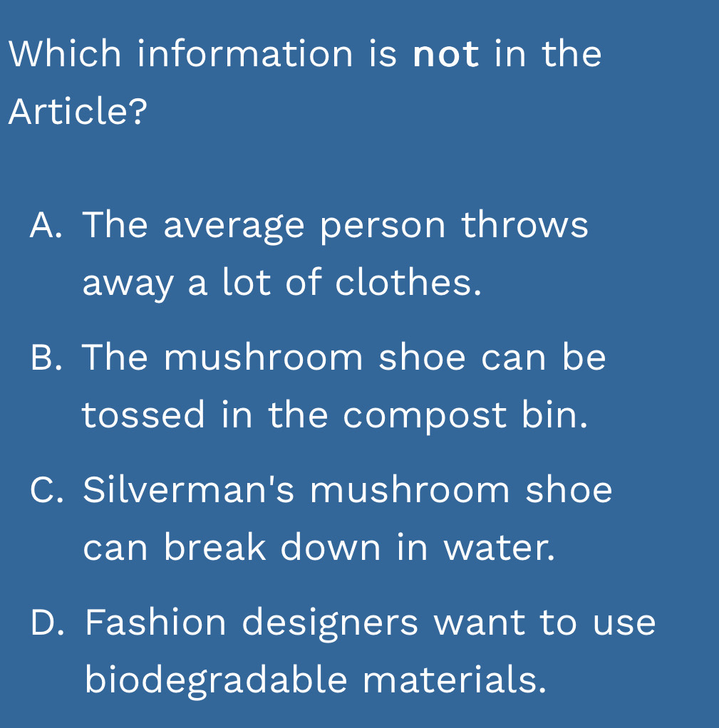 Which information is not in the
Article?
A. The average person throws
away a lot of clothes.
B. The mushroom shoe can be
tossed in the compost bin.
C. Silverman's mushroom shoe
can break down in water.
D. Fashion designers want to use
biodegradable materials.