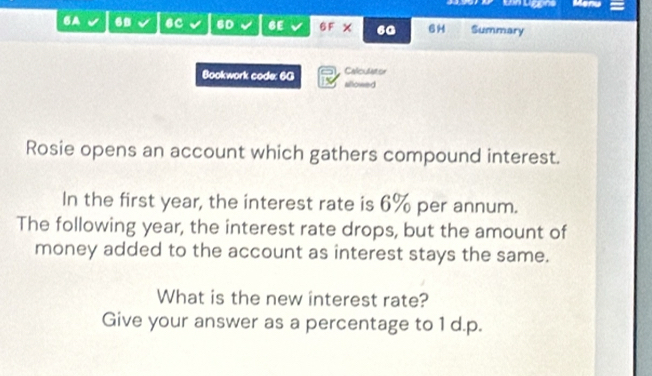 Un ügene 
6A 6 6C 6D 6E 6F X 60 6H Summary 
Calculator 
Bookwork code: 6G allowed 
Rosie opens an account which gathers compound interest. 
In the first year, the interest rate is 6% per annum. 
The following year, the interest rate drops, but the amount of 
money added to the account as interest stays the same. 
What is the new interest rate? 
Give your answer as a percentage to 1 d.p.