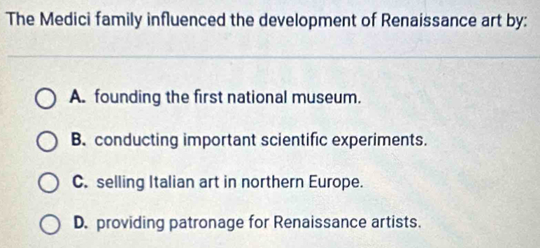 The Medici family influenced the development of Renaissance art by:
A. founding the first national museum.
B. conducting important scientific experiments.
C. selling Italian art in northern Europe.
D. providing patronage for Renaissance artists.