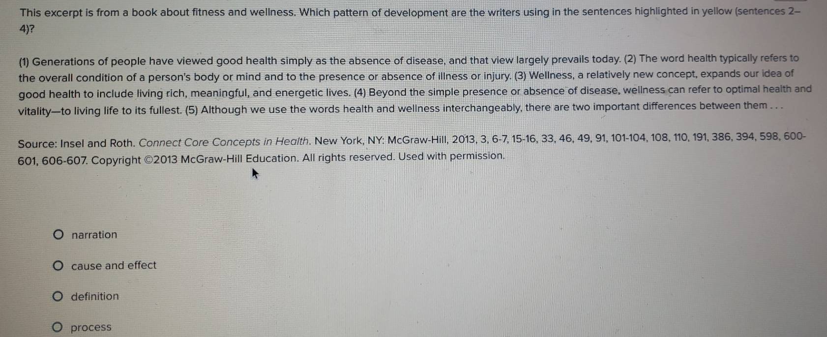 This excerpt is from a book about fitness and wellness. Which pattern of development are the writers using in the sentences highlighted in yellow (sentences 2-
4)?
(1) Generations of people have viewed good health simply as the absence of disease, and that view largely prevails today. (2) The word health typically refers to
the overall condition of a person's body or mind and to the presence or absence of illness or injury. (3) Wellness, a relatively new concept, expands our idea of
good health to include living rich, meaningful, and energetic lives. (4) Beyond the simple presence or absence of disease, wellness can refer to optimal health and
vitality—to living life to its fullest. (5) Although we use the words health and wellness interchangeably, there are two important differences between them . . .
Source: Insel and Roth. Connect Core Concepts in Heglth. New York, NY: McGraw-Hill, 2013, 3, 6 - 7, 15 - 16, 33, 46, 49, 91, 101 - 104, 108, 110, 191, 386, 394, 598, 600 -
601, 606-607. Copyright ©2013 McGraw-Hill Education. All rights reserved. Used with permission.
narration
cause and effect
definition
process