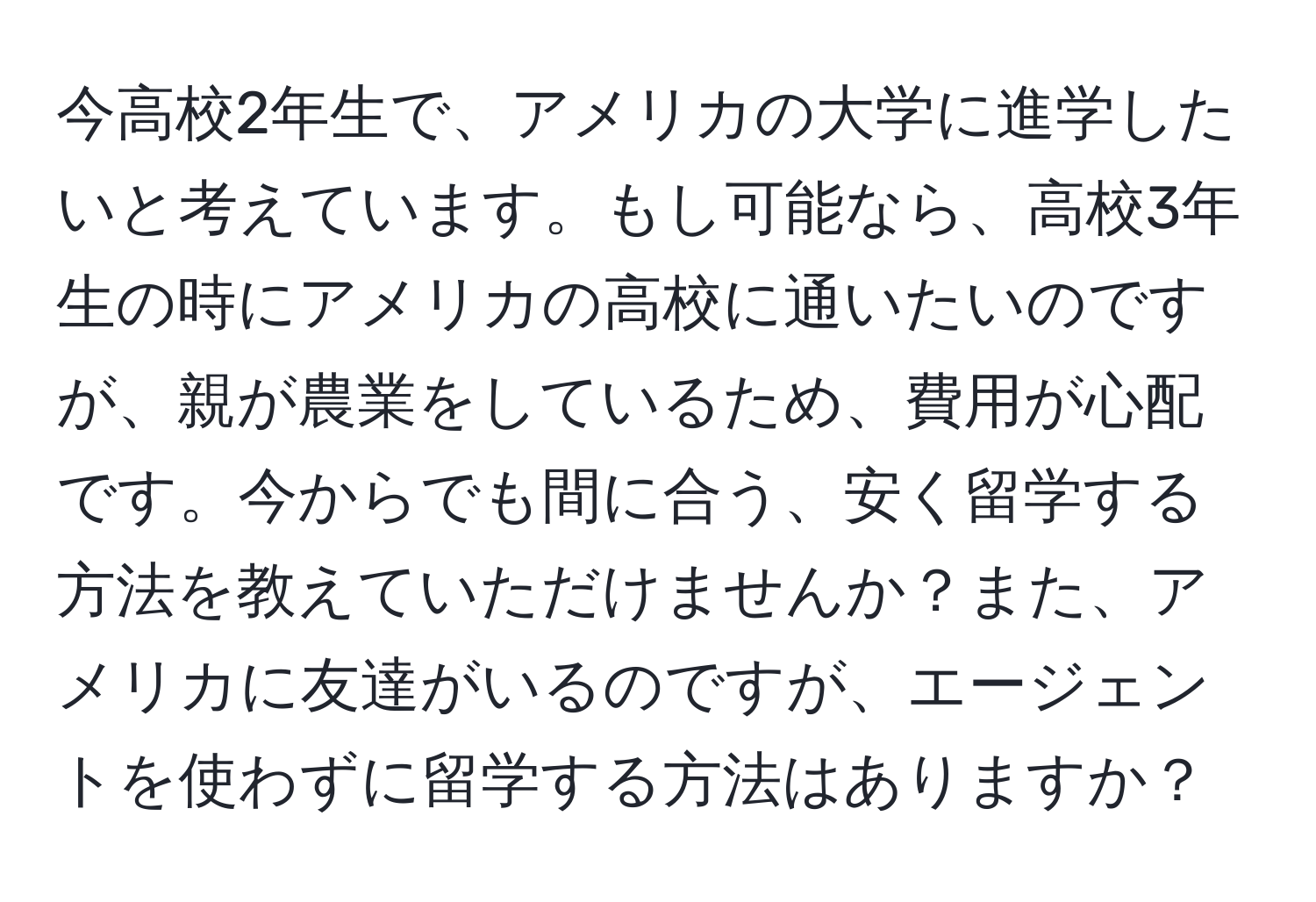 今高校2年生で、アメリカの大学に進学したいと考えています。もし可能なら、高校3年生の時にアメリカの高校に通いたいのですが、親が農業をしているため、費用が心配です。今からでも間に合う、安く留学する方法を教えていただけませんか？また、アメリカに友達がいるのですが、エージェントを使わずに留学する方法はありますか？