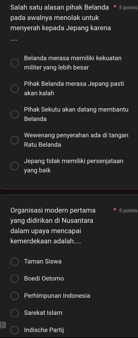 Salah satu alasan pihak Belanda * 5 points
pada awalnya menolak untuk
menyerah kepada Jepang karena
Belanda merasa memiliki kekuatan
militer yang lebih besar
Pihak Belanda merasa Jepang pasti
akan kalah
Pihak Sekutu akan datang membantu
Belanda
Wewenang penyerahan ada di tangan
Ratu Belanda
Jepang tidak memiliki persenjataan
yang baik
Organisasi modern pertama 5 points
yang didirikan di Nusantara
dalam upaya mencapai
kemerdekaan adalah....
Taman Siswa
Boedi Oetomo
Perhimpunan Indonesia
Sarekat Islam
!
Indische Partij