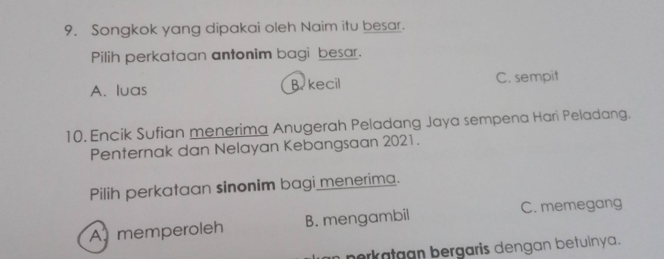 Songkok yang dipakai oleh Naim itu besar.
Pilih perkataan antonim bagi besar.
A. luas B. kecil
C. sempit
10. Encik Sufian menerima Anugerah Peladang Jaya sempena Hari Peladang.
Penternak dan Nelayan Kebangsaan 2021.
Pilih perkataan sinonim bagi menerima.
C. memegang
A. memperoleh B. mengambil
nerkatgan bergaris dengan betulnya.