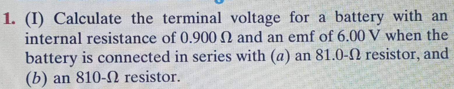 Calculate the terminal voltage for a battery with an 
internal resistance of 0.900 Ω and an emf of 6.00 V when the 
battery is connected in series with (a) an 81.0-Ω resistor, and 
(b) an 810-Ω resistor.