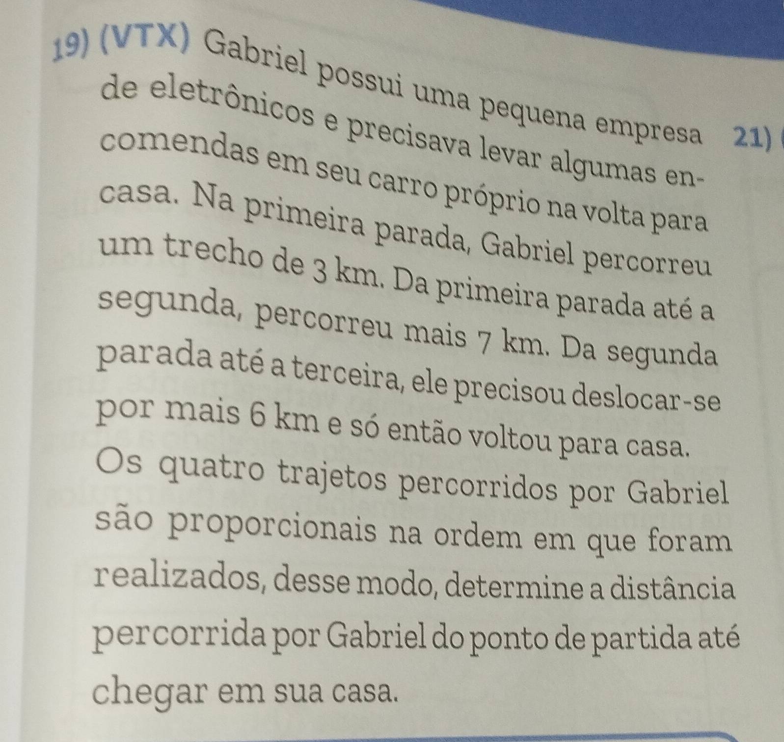 (VTX) Gabriel possui uma pequena empresa 21) 
de eletrônicos e precisava levar algumas en- 
comendas em seu carro próprio na volta para 
casa. Na primeira parada, Gabriel percorreu 
um trecho de 3 km. Da primeira parada até a 
segunda, percorreu mais 7 km. Da segunda 
parada até a terceira, ele precisou deslocar-se 
por mais 6 km e só então voltou para casa. 
Os quatro trajetos percorridos por Gabriel 
são proporcionais na ordem em que foram 
realizados, desse modo, determine a distância 
percorrida por Gabriel do ponto de partida até 
chegar em sua casa.