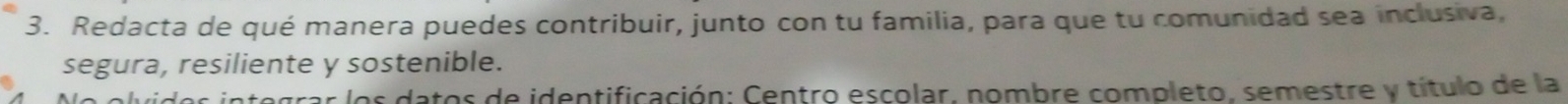 Redacta de qué manera puedes contribuir, junto con tu familia, para que tu comunidad sea inclusiva, 
segura, resiliente y sostenible. 
datos de identificación: Centro escolar, nombre completo, semestre y título de la