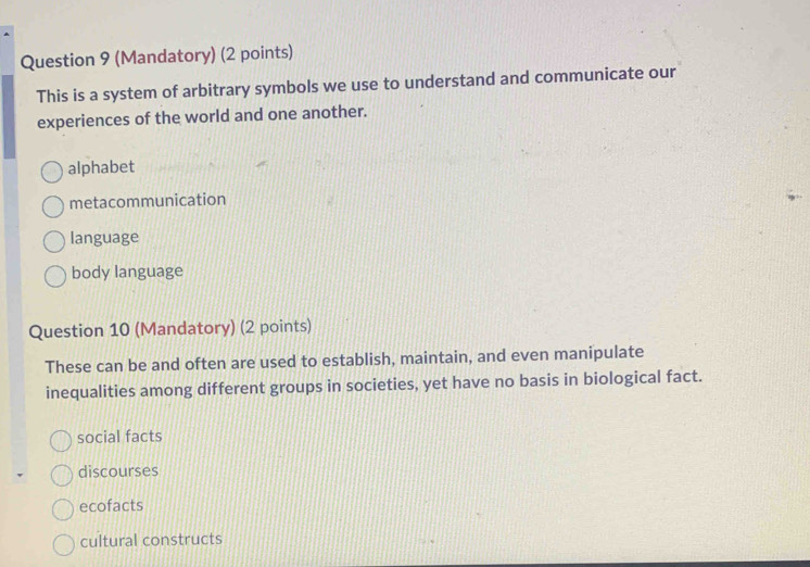 (Mandatory) (2 points)
This is a system of arbitrary symbols we use to understand and communicate our
experiences of the world and one another.
alphabet
metacommunication
language
body language
Question 10 (Mandatory) (2 points)
These can be and often are used to establish, maintain, and even manipulate
inequalities among different groups in societies, yet have no basis in biological fact.
social facts
discourses
ecofacts
cultural constructs