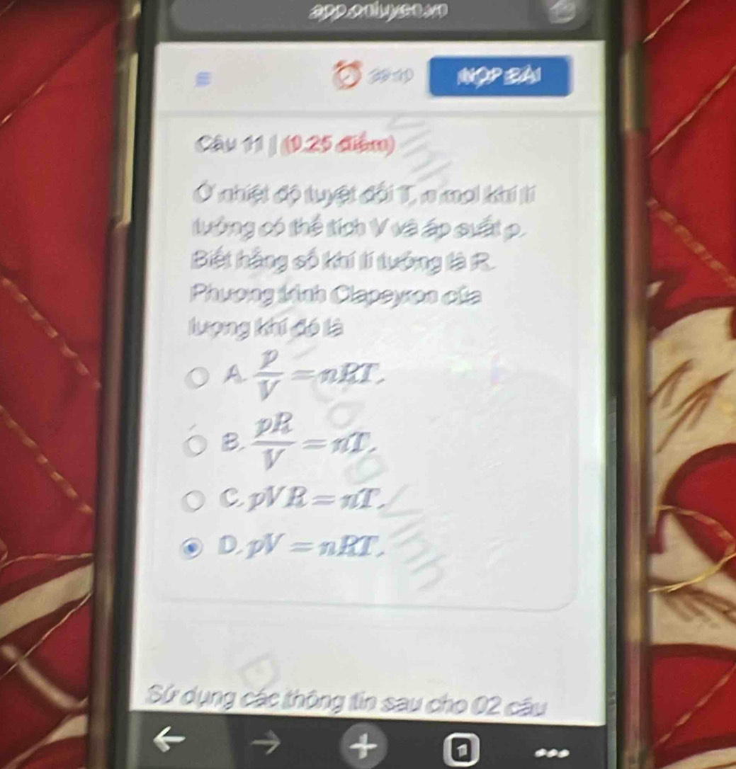 2 
# Nậ 2A1
1
Câu 11 | (1.25 điểm)
Ở nhiệt độ tuyệt đội T, a moi khí tí
tưởng có thể tích V và áp suất p.
Biết hằng số khí lí tưởng là R.
Phương kinh Clapeyon của
lượng khí đó là
A  p/V =nRT.
B.  pR/V =nT
C pVR=nT.
D· pV=nRT, 
Sứ dụng các thông tin sau cho 02 câu