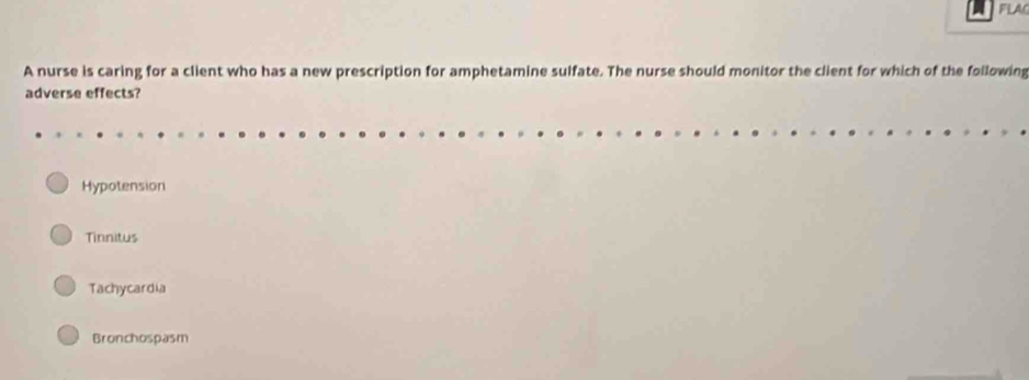 FLAC
A nurse is caring for a client who has a new prescription for amphetamine sulfate. The nurse should monitor the client for which of the following
adverse effects?
Hypotension
Tinnitus
Tachycardia
Bronchospasm