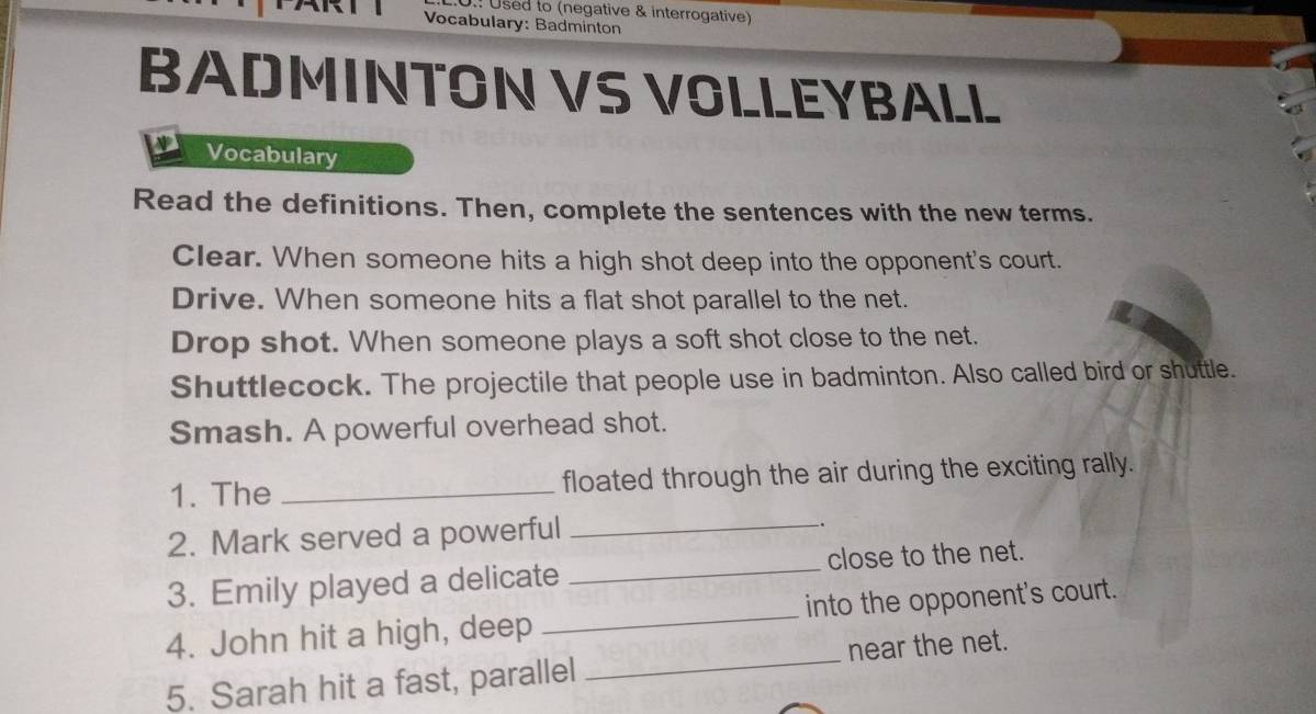 Used to (negative & interrogative) 
Vocabulary: Badminton 
BADMINTON VS VOLLEYBALL 
Vocabulary 
Read the definitions. Then, complete the sentences with the new terms. 
Clear. When someone hits a high shot deep into the opponent's court. 
Drive. When someone hits a flat shot parallel to the net. 
Drop shot. When someone plays a soft shot close to the net. 
Shuttlecock. The projectile that people use in badminton. Also called bird or shuttle. 
Smash. A powerful overhead shot. 
_ 
1. The _floated through the air during the exciting rally. 
2. Mark served a powerful . 
3. Emily played a delicate _close to the net. 
4. John hit a high, deep _into the opponent's court. 
5. Sarah hit a fast, parallel _near the net.