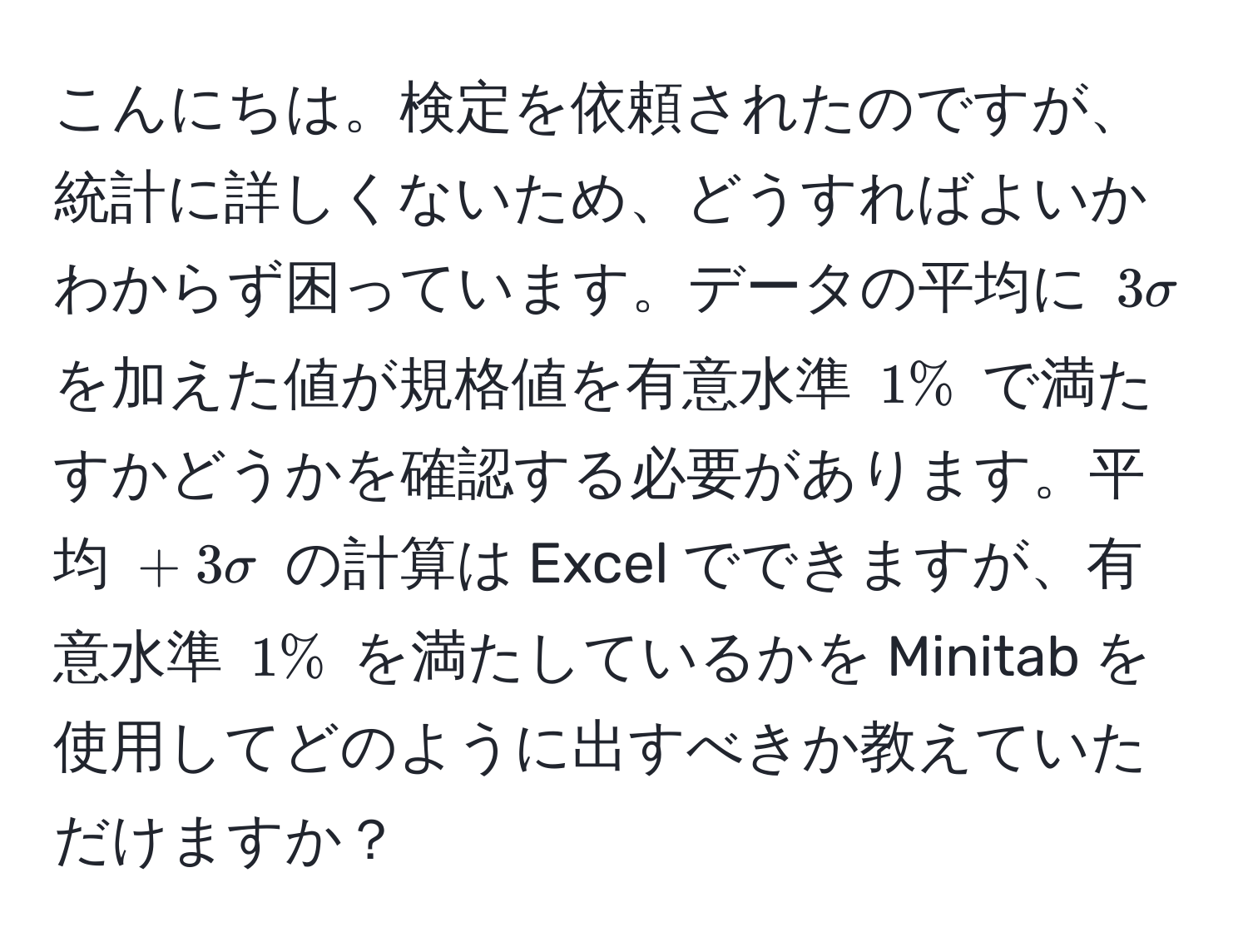 こんにちは。検定を依頼されたのですが、統計に詳しくないため、どうすればよいかわからず困っています。データの平均に $3sigma$ を加えた値が規格値を有意水準 $1%$ で満たすかどうかを確認する必要があります。平均 $+ 3sigma$ の計算は Excel でできますが、有意水準 $1%$ を満たしているかを Minitab を使用してどのように出すべきか教えていただけますか？