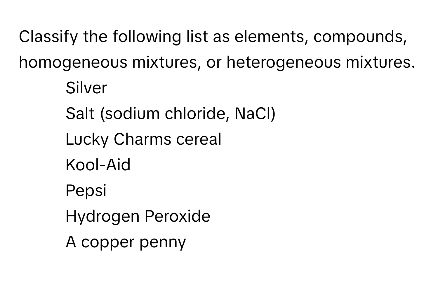 Classify the following list as elements, compounds, homogeneous mixtures, or heterogeneous mixtures.

- Silver
- Salt (sodium chloride, NaCl)
- Lucky Charms cereal
- Kool-Aid
- Pepsi
- Hydrogen Peroxide
- A copper penny