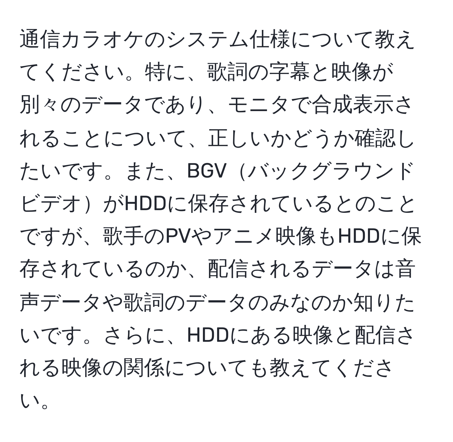 通信カラオケのシステム仕様について教えてください。特に、歌詞の字幕と映像が別々のデータであり、モニタで合成表示されることについて、正しいかどうか確認したいです。また、BGVバックグラウンドビデオがHDDに保存されているとのことですが、歌手のPVやアニメ映像もHDDに保存されているのか、配信されるデータは音声データや歌詞のデータのみなのか知りたいです。さらに、HDDにある映像と配信される映像の関係についても教えてください。