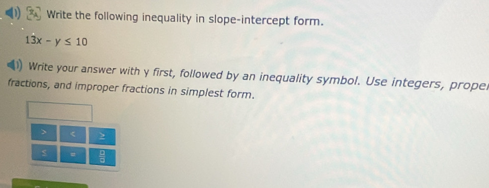 Write the following inequality in slope-intercept form.
13x-y≤ 10
Write your answer with y first, followed by an inequality symbol. Use integers, propel 
fractions, and improper fractions in simplest form.
< >
s =  □ /□  