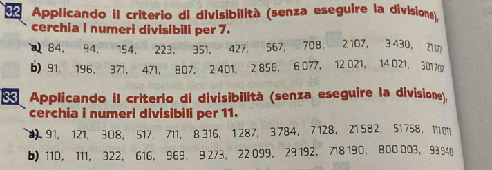 da Applicando il criterio di divisibilità (senza eseguire la divisione), 
cerchia i numeri divisibili per 7.
84, 94, 154, 223, 351, 427, 567, 708 ， 2 107, 3 430, 2117
b) 91, 196, 371, 471, 807, 2 401, 2 856, 6 077, 12 021, 14 021, 301707
Applicando il criterio di divisibilità (senza eseguire la divisione), 
cerchia i numeri divisibili per 11. 
1 91, 121, 308, 517, 711, 8 316, 1 287, 3 784, 7 128, 21 582, 51 758 ， 11 011
b) 110 ， 111, 322, 616, 969, 9 273, 22 099, 29 192, 718 190, 800 003, 93 940